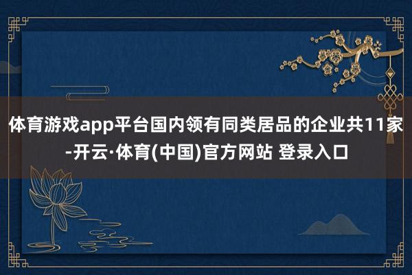 体育游戏app平台国内领有同类居品的企业共11家-开云·体育(中国)官方网站 登录入口