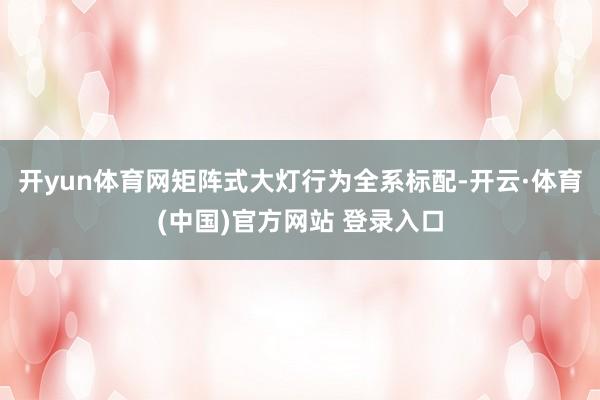 开yun体育网矩阵式大灯行为全系标配-开云·体育(中国)官方网站 登录入口
