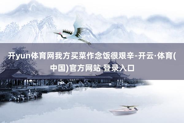 开yun体育网我方买菜作念饭很艰辛-开云·体育(中国)官方网站 登录入口
