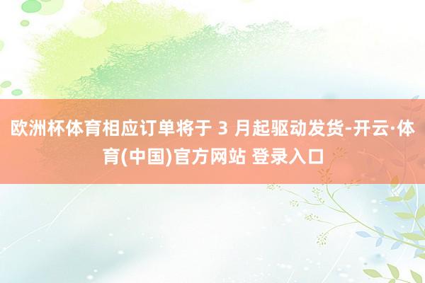 欧洲杯体育相应订单将于 3 月起驱动发货-开云·体育(中国)官方网站 登录入口