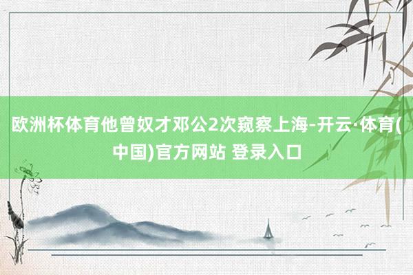 欧洲杯体育他曾奴才邓公2次窥察上海-开云·体育(中国)官方网站 登录入口