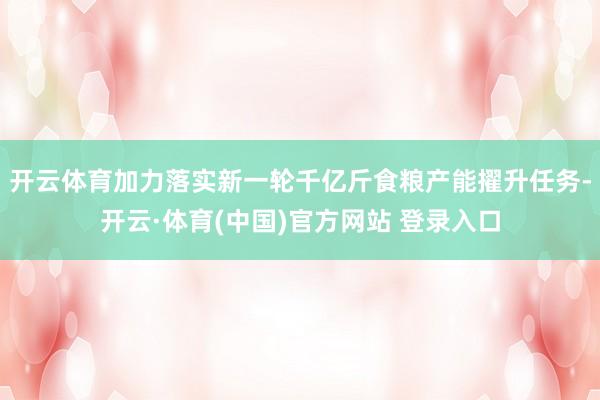 开云体育加力落实新一轮千亿斤食粮产能擢升任务-开云·体育(中国)官方网站 登录入口
