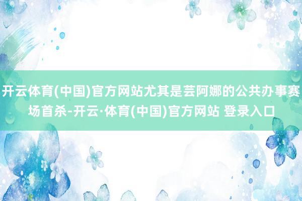 开云体育(中国)官方网站尤其是芸阿娜的公共办事赛场首杀-开云·体育(中国)官方网站 登录入口
