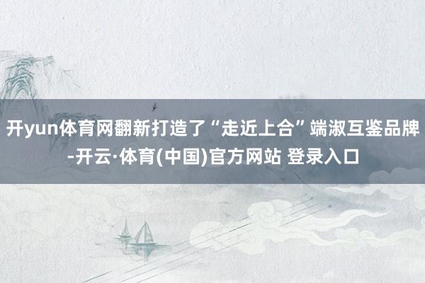 开yun体育网翻新打造了“走近上合”端淑互鉴品牌-开云·体育(中国)官方网站 登录入口