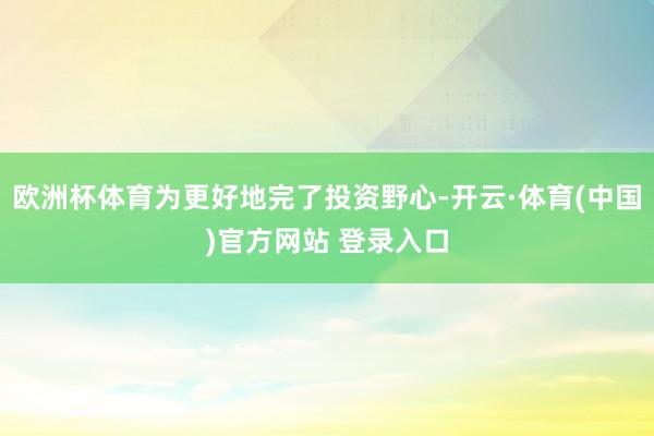 欧洲杯体育为更好地完了投资野心-开云·体育(中国)官方网站 登录入口
