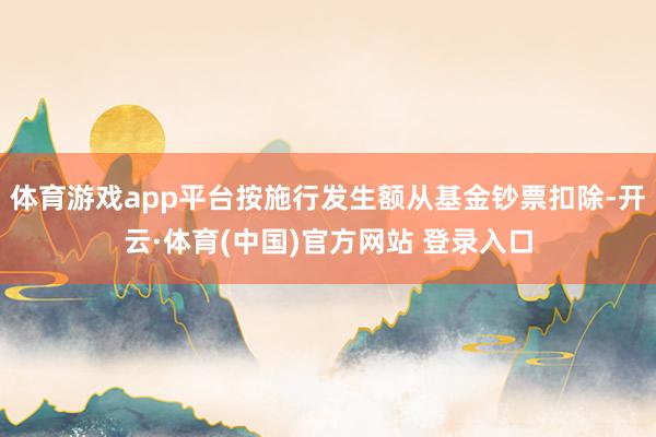 体育游戏app平台按施行发生额从基金钞票扣除-开云·体育(中国)官方网站 登录入口