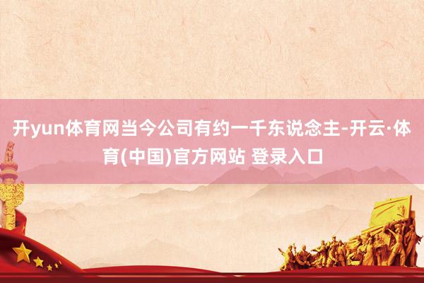 开yun体育网当今公司有约一千东说念主-开云·体育(中国)官方网站 登录入口