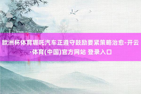 欧洲杯体育哪吒汽车正遵守鼓励要紧策略治愈-开云·体育(中国)官方网站 登录入口