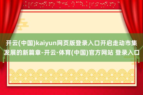 开云(中国)kaiyun网页版登录入口开启走动市集发展的新篇章-开云·体育(中国)官方网站 登录入口