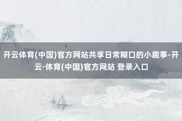 开云体育(中国)官方网站共享日常糊口的小趣事-开云·体育(中国)官方网站 登录入口