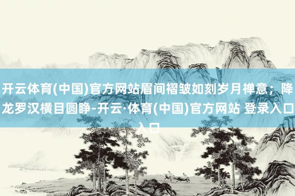 开云体育(中国)官方网站眉间褶皱如刻岁月禅意；降龙罗汉横目圆睁-开云·体育(中国)官方网站 登录入口