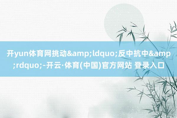 开yun体育网挑动&ldquo;反中抗中&rdquo;-开云·体育(中国)官方网站 登录入口