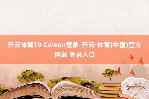 开云体育TD Cowen意象-开云·体育(中国)官方网站 登录入口