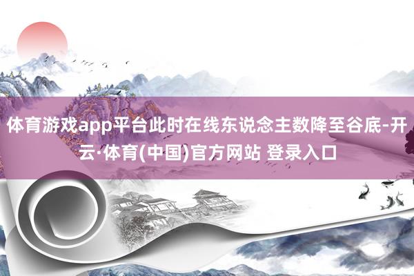体育游戏app平台此时在线东说念主数降至谷底-开云·体育(中国)官方网站 登录入口