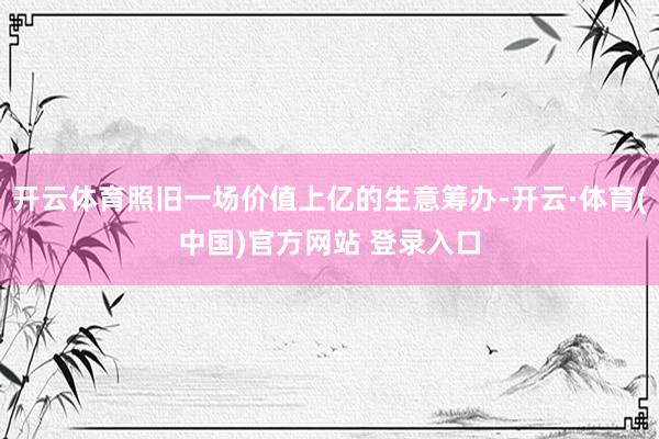 开云体育照旧一场价值上亿的生意筹办-开云·体育(中国)官方网站 登录入口