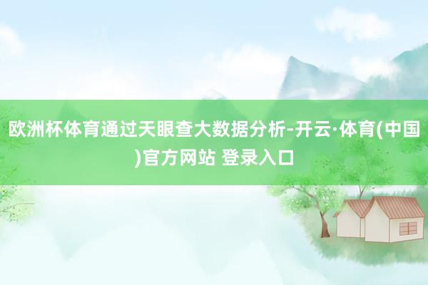 欧洲杯体育通过天眼查大数据分析-开云·体育(中国)官方网站 登录入口