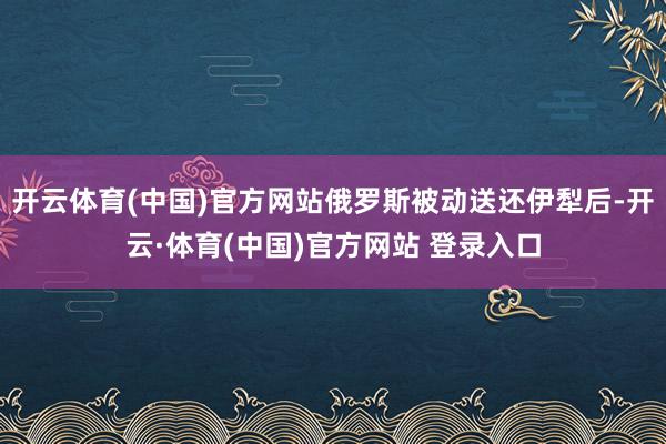 开云体育(中国)官方网站俄罗斯被动送还伊犁后-开云·体育(中国)官方网站 登录入口