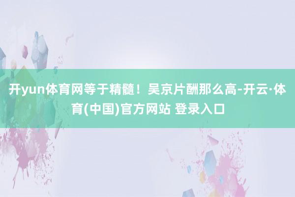 开yun体育网等于精髓！吴京片酬那么高-开云·体育(中国)官方网站 登录入口