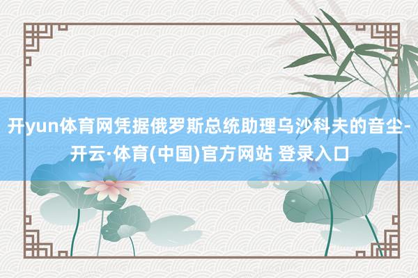 开yun体育网凭据俄罗斯总统助理乌沙科夫的音尘-开云·体育(中国)官方网站 登录入口