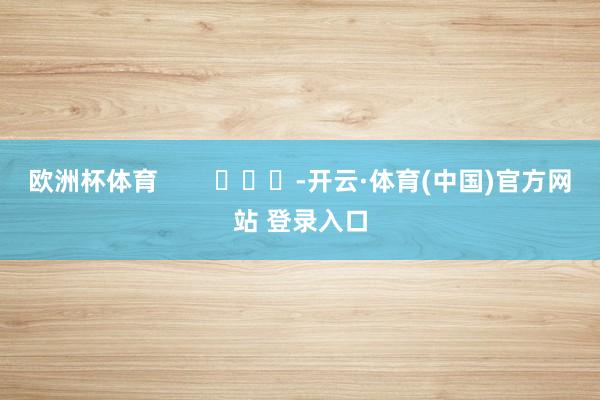 欧洲杯体育        			-开云·体育(中国)官方网站 登录入口