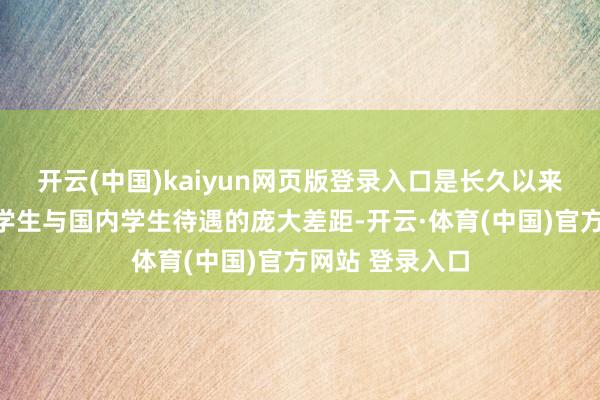 开云(中国)kaiyun网页版登录入口是长久以来备受争议的留学生与国内学生待遇的庞大差距-开云·体育(中国)官方网站 登录入口