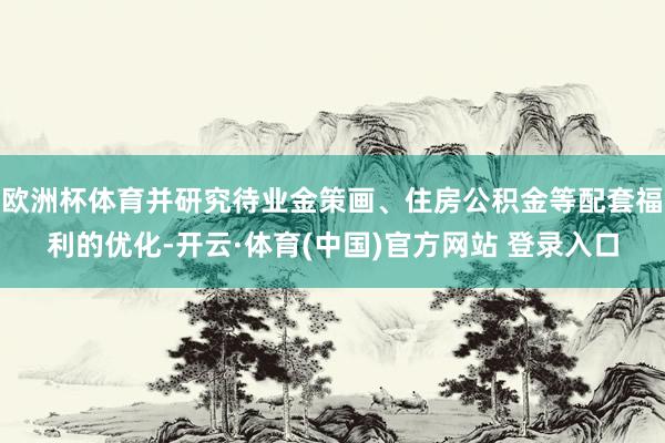 欧洲杯体育并研究待业金策画、住房公积金等配套福利的优化-开云·体育(中国)官方网站 登录入口