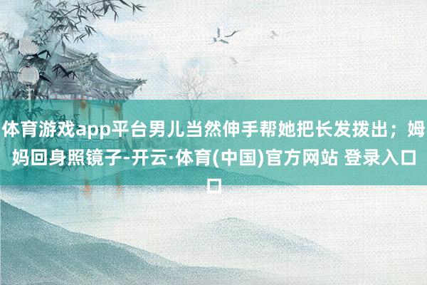 体育游戏app平台男儿当然伸手帮她把长发拨出；姆妈回身照镜子-开云·体育(中国)官方网站 登录入口