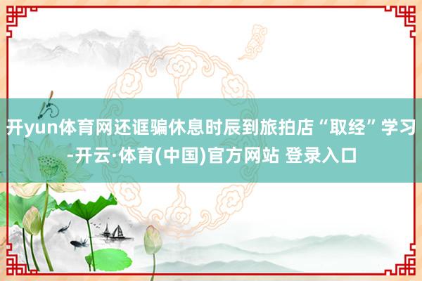 开yun体育网还诓骗休息时辰到旅拍店“取经”学习-开云·体育(中国)官方网站 登录入口
