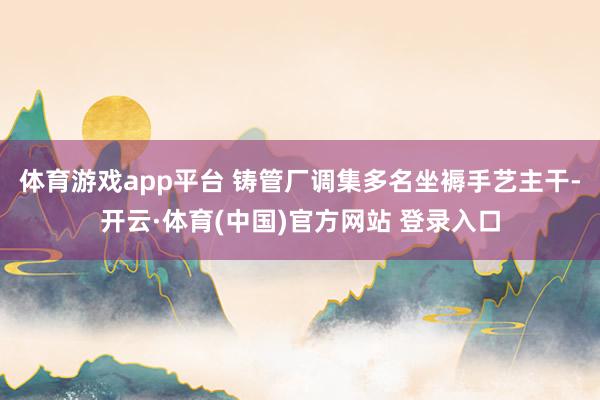 体育游戏app平台 铸管厂调集多名坐褥手艺主干-开云·体育(中国)官方网站 登录入口