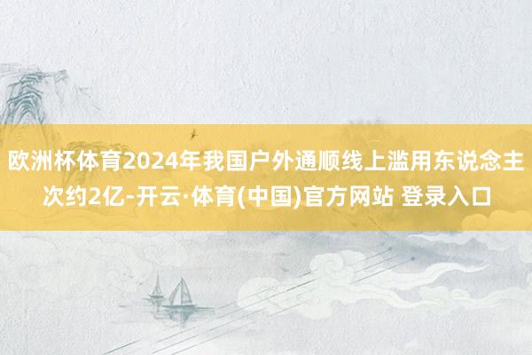 欧洲杯体育2024年我国户外通顺线上滥用东说念主次约2亿-开云·体育(中国)官方网站 登录入口