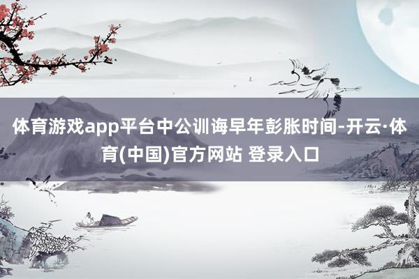体育游戏app平台中公训诲早年彭胀时间-开云·体育(中国)官方网站 登录入口