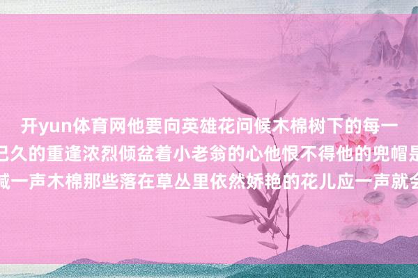 开yun体育网他要向英雄花问候木棉树下的每一次弯腰王人是一场期待已久的重逢浓烈倾盆着小老翁的心他恨不得他的兜帽是太上老君的紫金葫芦喊一声木棉那些落在草丛里依然娇艳的花儿应一声就会乖乖飞来蜂拥着他再喧闹出一个面貌四溢的春天-开云·体育(中国)官方网站 登录入口