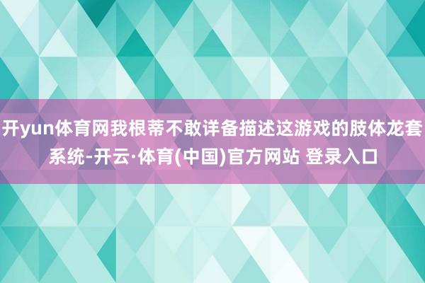 开yun体育网我根蒂不敢详备描述这游戏的肢体龙套系统-开云·体育(中国)官方网站 登录入口
