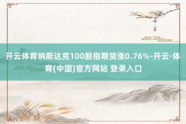 开云体育纳斯达克100股指期货涨0.76%-开云·体育(中国)官方网站 登录入口