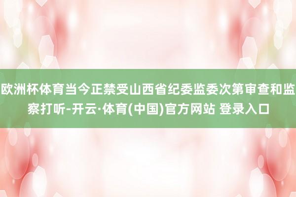 欧洲杯体育当今正禁受山西省纪委监委次第审查和监察打听-开云·体育(中国)官方网站 登录入口