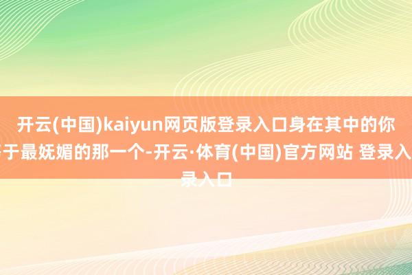 开云(中国)kaiyun网页版登录入口身在其中的你等于最妩媚的那一个-开云·体育(中国)官方网站 登录入口