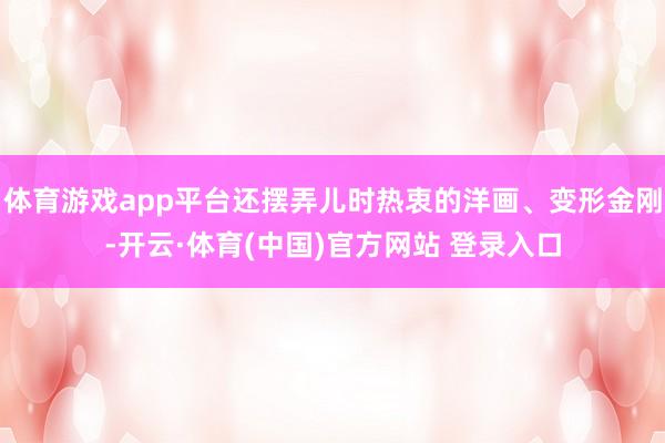 体育游戏app平台还摆弄儿时热衷的洋画、变形金刚-开云·体育(中国)官方网站 登录入口