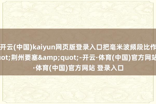 开云(中国)kaiyun网页版登录入口把毫米波频段比作"荆州要塞"-开云·体育(中国)官方网站 登录入口