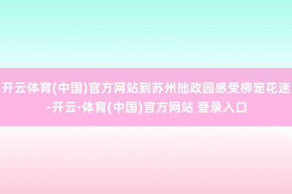 开云体育(中国)官方网站到苏州拙政园感受柳宠花迷-开云·体育(中国)官方网站 登录入口