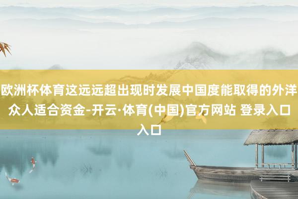 欧洲杯体育这远远超出现时发展中国度能取得的外洋众人适合资金-开云·体育(中国)官方网站 登录入口