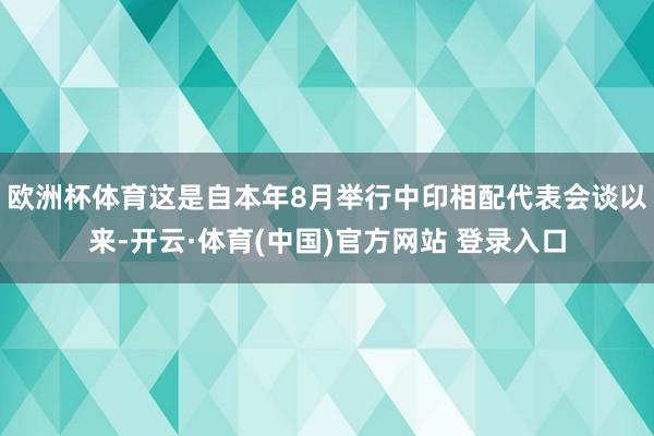 欧洲杯体育这是自本年8月举行中印相配代表会谈以来-开云·体育(中国)官方网站 登录入口