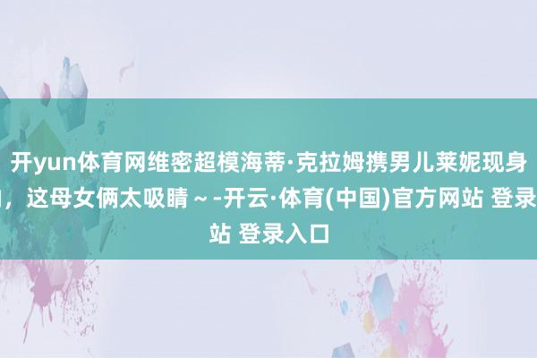 开yun体育网维密超模海蒂·克拉姆携男儿莱妮现身戛纳，这母女俩太吸睛～-开云·体育(中国)官方网站 登录入口