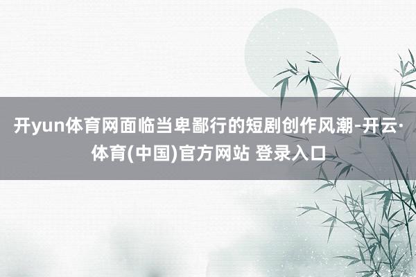开yun体育网面临当卑鄙行的短剧创作风潮-开云·体育(中国)官方网站 登录入口