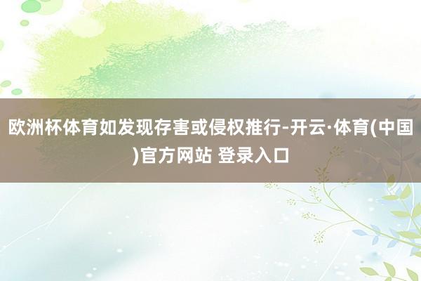 欧洲杯体育如发现存害或侵权推行-开云·体育(中国)官方网站 登录入口