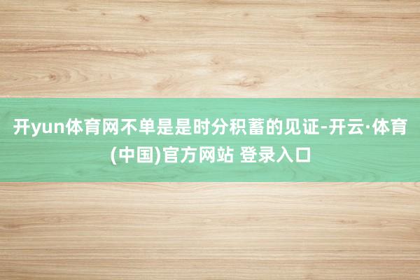 开yun体育网不单是是时分积蓄的见证-开云·体育(中国)官方网站 登录入口