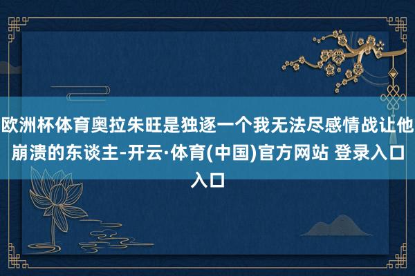 欧洲杯体育奥拉朱旺是独逐一个我无法尽感情战让他崩溃的东谈主-开云·体育(中国)官方网站 登录入口