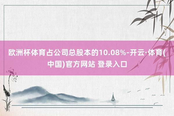 欧洲杯体育占公司总股本的10.08%-开云·体育(中国)官方网站 登录入口