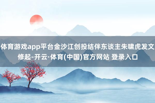 体育游戏app平台金沙江创投结伴东谈主朱啸虎发文修起-开云·体育(中国)官方网站 登录入口