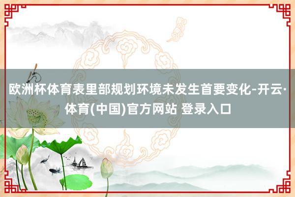 欧洲杯体育表里部规划环境未发生首要变化-开云·体育(中国)官方网站 登录入口
