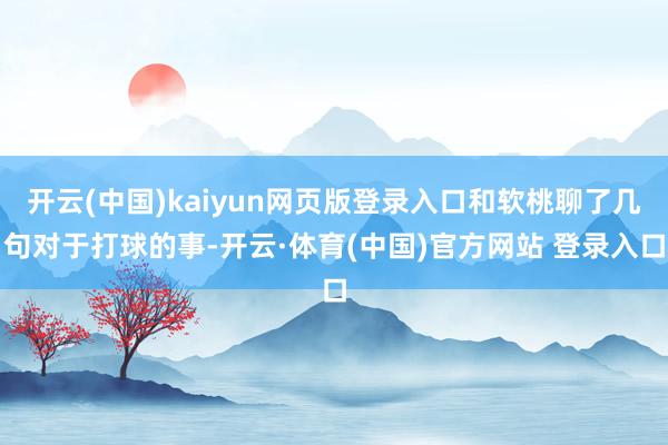 开云(中国)kaiyun网页版登录入口和软桃聊了几句对于打球的事-开云·体育(中国)官方网站 登录入口